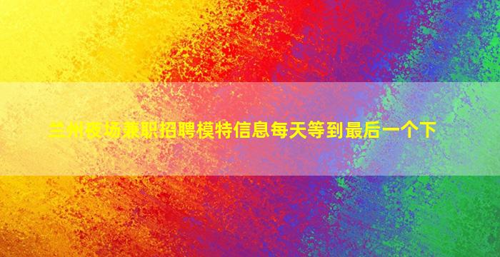 兰州夜场兼职招聘模特信息每天等到最后一个下